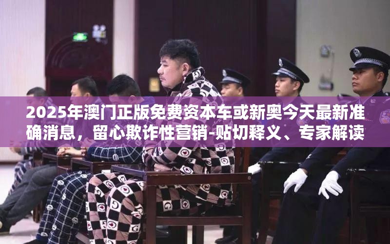 2025年澳门正版免费资本车或新奥今天最新准确消息，留心欺诈性营销-贴切释义、专家解读解释与落实