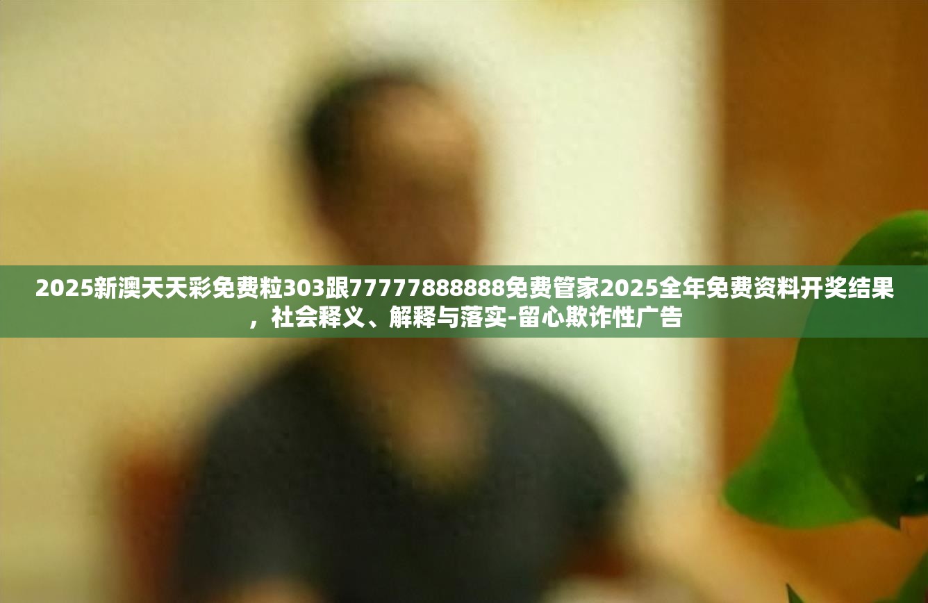 2025新澳天天彩免费粒303跟77777888888免费管家2025全年免费资料开奖结果，社会释义、解释与落实-留心欺诈性广告